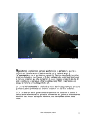 www.hooponopono.com.br 23
www.hooponopono.com.br © Crescent Ltda.
Necesitamos entender con claridad que la mente es perfecta. Lo que no es
perfecto son los datos y memorias que nuestra mente contiene, y con el
Ho’oponopono es eso lo que estamos trabajando. Estamos cancelando memorias
en común, la tarea es esa. Cuando el Dr. Len habla para las personas él solo busca
la memoria en común que ellas comparten, él puede no estar consciente de ella. Él
solo necesita una persona que esté preparada para ser 100% responsable para
apagar la memoria compartida por todos allí.
Dr. Len: “El Ho’oponopono es solamente el hecho de mirarse para limpiar la basura
que nos causa los problemas que tenemos en común con las otras personas”.
El Dr. Len dice que a él le gusta cuando las personas son rudas con él, porque él
sabe que son las memorias las que están haciendo ser así, y como él está buscando
memorias para limpiar, las mejores memorias para ser limpiadas son los datos
ruines.
 
