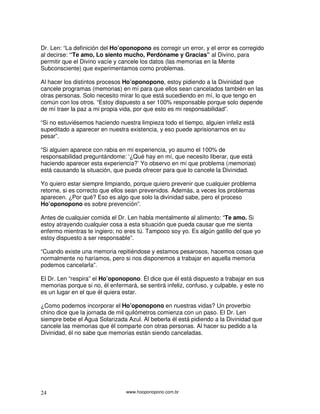 www.hooponopono.com.br24
Dr. Len: “La definición del Ho’oponopono es corregir un error, y el error es corregido
al decirse: “Te amo, Lo siento mucho, Perdóname y Gracias” al Divino, para
permitir que el Divino vacíe y cancele los datos (las memorias en la Mente
Subconsciente) que experimentamos como problemas.
Al hacer los distintos procesos Ho’oponopono, estoy pidiendo a la Divinidad que
cancele programas (memorias) en mí para que ellos sean cancelados también en las
otras personas. Solo necesito mirar lo que está sucediendo en mí, lo que tengo en
común con los otros. “Estoy dispuesto a ser 100% responsable porque solo depende
de mí traer la paz a mi propia vida, por que esto es mi responsabilidad”.
“Si no estuviésemos haciendo nuestra limpieza todo el tiempo, alguien infeliz está
supeditado a aparecer en nuestra existencia, y eso puede aprisionarnos en su
pesar”.
“Si alguien aparece con rabia en mi experiencia, yo asumo el 100% de
responsabilidad preguntándome: ‘¿Qué hay en mí, que necesito liberar, que está
haciendo aparecer esta experiencia?’ Yo observo en mí que problema (memorias)
está causando la situación, que pueda ofrecer para que lo cancele la Divinidad.
Yo quiero estar siempre limpiando, porque quiero prevenir que cualquier problema
retorne, si es correcto que ellos sean prevenidos. Además, a veces los problemas
aparecen. ¿Por qué? Eso es algo que solo la divinidad sabe, pero el proceso
Ho’oponopono es sobre prevención”.
Antes de cualquier comida el Dr. Len habla mentalmente al alimento: “Te amo. Si
estoy atrayendo cualquier cosa a esta situación que pueda causar que me sienta
enfermo mientras te ingiero; no eres tú. Tampoco soy yo. Es algún gatillo del que yo
estoy dispuesto a ser responsable”.
“Cuando existe una memoria repitiéndose y estamos pesarosos, hacemos cosas que
normalmente no haríamos, pero si nos disponemos a trabajar en aquella memoria
podemos cancelarla”.
El Dr. Len “respira” el Ho’oponopono. Él dice que él está dispuesto a trabajar en sus
memorias porque si no, él enfermará, se sentirá infeliz, confuso, y culpable, y este no
es un lugar en el que él quiera estar.
¿Como podemos incorporar el Ho’oponopono en nuestras vidas? Un proverbio
chino dice que la jornada de mil quilómetros comienza con un paso. El Dr. Len
siempre bebe el Agua Solarizada Azul. Al beberla él está pidiendo a la Divinidad que
cancele las memorias que él comparte con otras personas. Al hacer su pedido a la
Divinidad, él no sabe que memorias están siendo canceladas.
 