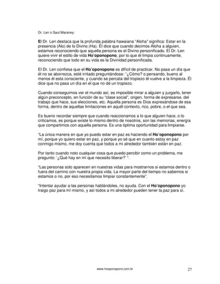 www.hooponopono.com.br 27
Dr. Len o Saul Maraney:
El Dr. Len destaca que la profunda palabra hawaiana “Aloha” significa: Estar en la
presencia (Alo) de lo Divino (Ha). Él dice que cuando decimos Aloha a alguien,
estamos reconociendo que aquella persona es el Divino personificado. El Dr. Len
quiere vivir el estilo de vida Ho’oponopono, por lo que él limpia continuamente,
reconociendo que todo en su vida es la Divinidad personificada.
El Dr. Len confiesa que el Ho’oponopono es difícil de practicar. No pasa un día que
él no se aborrezca, esté irritado preguntándose: “¿Cómo? o pensando, bueno al
menos él esta consciente, y cuando se percata del tropiezo él vuelve a la limpieza. Él
dice que no pasa un día en el que no dé un tropiezo.
Cuando conseguimos ver el mundo así, es imposible mirar a alguien y juzgarlo, tener
algún preconcepto, en función de su “clase social”, origen, forma de expresarse, del
trabajo que hace, sus elecciones, etc. Aquella persona es Dios expresándose de esa
forma, dentro de aquellas limitaciones en aquél contexto, rico, pobre, o el que sea.
Es bueno recordar siempre que cuando reaccionamos a lo que alguien hace, o lo
criticamos, es porque existe lo mismo dentro de nosotros, son las memorias, energía
que compartimos con aquella persona. Es una óptima oportunidad para limpiarse.
“La única manera en que yo puedo estar en paz es haciendo el Ho’oponopono por
mí, porque yo quiero estar en paz, y porque yo sé que en cuanto estoy en paz
conmigo mismo, me doy cuenta que todos a mi alrededor también están en paz.
Por tanto cuando noto cualquier cosa que puedo percibir como un problema, me
pregunto: ‘¿Qué hay en mí que necesito liberar?’ “.
“Las personas solo aparecen en nuestras vidas para mostrarnos si estamos dentro o
fuera del camino con nuestra propia vida. La mayor parte del tiempo no sabemos si
estamos o no, por eso necesitamos limpiar constantemente”.
“Intentar ayudar a las personas hablándoles, no ayuda. Con el Ho’oponopono yo
traigo paz para mí mismo, y así todos a mi alrededor pueden tener la paz para sí.
 