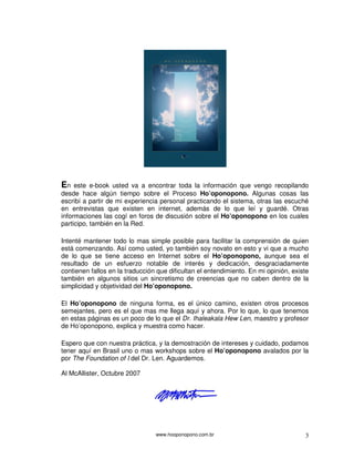 www.hooponopono.com.br 3
En este e-book usted va a encontrar toda la información que vengo recopilando
desde hace algún tiempo sobre el Proceso Ho’oponopono. Algunas cosas las
escribí a partir de mi experiencia personal practicando el sistema, otras las escuché
en entrevistas que existen en internet, además de lo que leí y guardé. Otras
informaciones las cogí en foros de discusión sobre el Ho’oponopono en los cuales
participo, también en la Red.
Intenté mantener todo lo mas simple posible para facilitar la comprensión de quien
está comenzando. Así como usted, yo también soy novato en esto y vi que a mucho
de lo que se tiene acceso en Internet sobre el Ho’oponopono, aunque sea el
resultado de un esfuerzo notable de interés y dedicación, desgraciadamente
contienen fallos en la traducción que dificultan el entendimiento. En mi opinión, existe
también en algunos sitios un sincretismo de creencias que no caben dentro de la
simplicidad y objetividad del Ho’oponopono.
El Ho’oponopono de ninguna forma, es el único camino, existen otros procesos
semejantes, pero es el que mas me llega aquí y ahora. Por lo que, lo que tenemos
en estas páginas es un poco de lo que el Dr. Ihaleakala Hew Len, maestro y profesor
de Ho’oponopono, explica y muestra como hacer.
Espero que con nuestra práctica, y la demostración de intereses y cuidado, podamos
tener aquí en Brasil uno o mas workshops sobre el Ho’oponopono avalados por la
por The Foundation of I del Dr. Len. Aguardemos.
Al McAllister, Octubre 2007
 