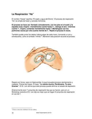 www.hooponopono.com.br30
La Respiración “Ha”
El nombre “Hawai” significa “El soplo y agua del Divino”. El proceso de respiración
“Ha” es simple de hacer y cancela memorias.
El proceso se hace así: Sentado cómodamente, con los pies en el suelo y la
espalda recta; Inspire –mentalmente cuente hasta 7–, retenga el aire –mientras
cuenta 7–. Expire, contando mentalmente hasta 7. Manténgase con los
pulmones vacíos por otra cuenta mental de 7. Repita el proceso 9 veces.
También puede juntar los dedos índice pulgar de cada mano, formando un aro y
entrelazarlos, como el símbolo “infinito”3
. Mantener esta posición durante el proceso.
Respire sin forzar, para no hiperventilar, lo que le puede provocar atontamiento y
malestar. Piense las frases. O frase: “Lo siento mucho, Perdóname. Te amo.
Gracias”. El Dr. Len afirma que este proceso puede eliminar el estado de depresión.
Anteriormente eran 7 conjuntos de respiración las que se hacían, pero en un
Workshop reciente el Dr. Len dijo es mejor que se hagan 9 conjuntos de respiración
en vez de 7.
3
Únicos como dos eslabones de una cadena.
 