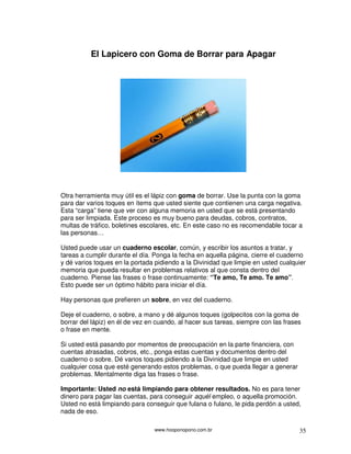 www.hooponopono.com.br 35
El Lapicero con Goma de Borrar para Apagar
Otra herramienta muy útil es el lápiz con goma de borrar. Use la punta con la goma
para dar varios toques en ítems que usted siente que contienen una carga negativa.
Esta “carga” tiene que ver con alguna memoria en usted que se está presentando
para ser limpiada. Este proceso es muy bueno para deudas, cobros, contratos,
multas de tráfico, boletines escolares, etc. En este caso no es recomendable tocar a
las personas…
Usted puede usar un cuaderno escolar, común, y escribir los asuntos a tratar, y
tareas a cumplir durante el día. Ponga la fecha en aquella página, cierre el cuaderno
y dé varios toques en la portada pidiendo a la Divinidad que limpie en usted cualquier
memoria que pueda resultar en problemas relativos al que consta dentro del
cuaderno. Piense las frases o frase continuamente: “Te amo, Te amo. Te amo”.
Esto puede ser un óptimo hábito para iniciar el día.
Hay personas que prefieren un sobre, en vez del cuaderno.
Deje el cuaderno, o sobre, a mano y dé algunos toques (golpecitos con la goma de
borrar del lápiz) en él de vez en cuando, al hacer sus tareas, siempre con las frases
o frase en mente.
Si usted está pasando por momentos de preocupación en la parte financiera, con
cuentas atrasadas, cobros, etc., ponga estas cuentas y documentos dentro del
cuaderno o sobre. Dé varios toques pidiendo a la Divinidad que limpie en usted
cualquier cosa que esté generando estos problemas, o que pueda llegar a generar
problemas. Mentalmente diga las frases o frase.
Importante: Usted no está limpiando para obtener resultados. No es para tener
dinero para pagar las cuentas, para conseguir aquél empleo, o aquella promoción.
Usted no está limpiando para conseguir que fulana o fulano, le pida perdón a usted,
nada de eso.
 