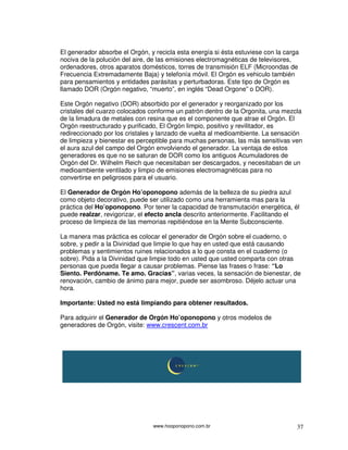 www.hooponopono.com.br 37
El generador absorbe el Orgón, y recicla esta energía si ésta estuviese con la carga
nociva de la polución del aire, de las emisiones electromagnéticas de televisores,
ordenadores, otros aparatos domésticos, torres de transmisión ELF (Microondas de
Frecuencia Extremadamente Baja) y telefonía móvil. El Orgón es vehiculo también
para pensamientos y entidades parásitas y perturbadoras. Este tipo de Orgón es
llamado DOR (Orgón negativo, “muerto”, en inglés “Dead Orgone” o DOR).
Este Orgón negativo (DOR) absorbido por el generador y reorganizado por los
cristales del cuarzo colocados conforme un patrón dentro de la Orgonita, una mezcla
de la limadura de metales con resina que es el componente que atrae el Orgón. El
Orgón reestructurado y purificado, El Orgón limpio, positivo y revilitador, es
redireccionado por los cristales y lanzado de vuelta al medioambiente. La sensación
de limpieza y bienestar es perceptible para muchas personas, las más sensitivas ven
el aura azul del campo del Orgón envolviendo el generador. La ventaja de estos
generadores es que no se saturan de DOR como los antiguos Acumuladores de
Orgón del Dr. Wilhelm Reich que necesitaban ser descargados, y necesitaban de un
medioambiente ventilado y limpio de emisiones electromagnéticas para no
convertirse en peligrosos para el usuario.
El Generador de Orgón Ho’oponopono además de la belleza de su piedra azul
como objeto decorativo, puede ser utilizado como una herramienta mas para la
práctica del Ho’oponopono. Por tener la capacidad de transmutación energética, él
puede realzar, revigorizar, el efecto ancla descrito anteriormente. Facilitando el
proceso de limpieza de las memorias repitiéndose en la Mente Subconsciente.
La manera mas práctica es colocar el generador de Orgón sobre el cuaderno, o
sobre, y pedir a la Divinidad que limpie lo que hay en usted que está causando
problemas y sentimientos ruines relacionados a lo que consta en el cuaderno (o
sobre). Pida a la Divinidad que limpie todo en usted que usted comparta con otras
personas que pueda llegar a causar problemas. Piense las frases o frase: “Lo
Siento. Perdóname. Te amo. Gracias”, varias veces, la sensación de bienestar, de
renovación, cambio de ánimo para mejor, puede ser asombroso. Déjelo actuar una
hora.
Importante: Usted no está limpiando para obtener resultados.
Para adquirir el Generador de Orgón Ho’oponopono y otros modelos de
generadores de Orgón, visite: www.crescent.com.br
 