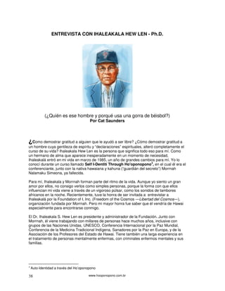 www.hooponopono.com.br38
ENTREVISTA CON IHALEAKALA HEW LEN - Ph.D.
(¿Quién es ese hombre y porqué usa una gorra de béisbol?)
Por Cat Saunders
¿Como demostrar gratitud a alguien que le ayudó a ser libre? ¿Cómo demostrar gratitud a
un hombre cuya gentileza de espíritu y “declaraciones” espirituales, alteró completamente el
curso de su vida? Ihaleakala Hew Len es la persona que significa todo eso para mí. Como
un hermano de alma que aparece inesperadamente en un momento de necesidad,
Ihaleakalá entró en mi vida en marzo de 1985, un año de grandes cambios para mí. Yo lo
conocí durante un curso llamado Self I-Dentití Through Ho'oponopono4
, en el cual él era el
conferenciante, junto con la nativa hawaiana y kahuna (“guardián del secreto”) Morrnah
Nalamaku Simeona, ya fallecida.
Para mí, Ihaleakala y Morrnah forman parte del ritmo de la vida. Aunque yo siento un gran
amor por ellos, no consigo verlos como simples personas, porque la forma con que ellos
influencian mi vida viene a través de un vigoroso púlsar, como los sonidos de tambores
africanos en la noche. Recientemente, tuve la honra de ser invitada a entrevistar a
Ihaleakalá por la Foundation of I, Inc. (Freedom of the Cosmos ―Libertad del Cosmos―),
organización fundada por Morrnah. Pero mi mayor honra fue saber que él vendría de Hawai
especialmente para encontrarse conmigo.
El Dr. Ihaleakala S. Hew Len es presidente y administrador de la Fundación. Junto con
Morrnah, él viene trabajando con millares de personas hace muchos años, inclusive con
grupos de las Naciones Unidas, UNESCO, Conferencia Internacional por la Paz Mundial,
Conferencia de la Medicina Tradicional Indígena, Sanadores por la Paz en Europa, y de la
Asociación de los Profesores del Estado de Hawai. Tiene también una larga experiencia en
el tratamiento de personas mentalmente enfermas, con criminales enfermos mentales y sus
familias.
4
Auto-Identidad a través del Ho’oponopono
 