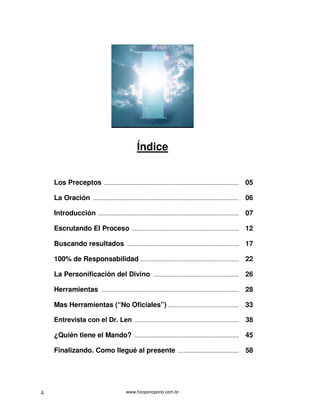 www.hooponopono.com.br4
Índice
Los Preceptos ........................................................................................ 05
La Oración ............................................................................................... 06
Introducción ............................................................................................ 07
Escrutando El Proceso ...................................................................... 12
Buscando resultados ......................................................................... 17
100% de Responsabilidad ................................................................ 22
La Personificación del Divino ........................................................ 26
Herramientas .......................................................................................... 28
Mas Herramientas (“No Oficiales”) .............................................. 33
Entrevista con el Dr. Len .................................................................... 38
¿Quién tiene el Mando? .................................................................... 45
Finalizando. Como llegué al presente ........................................ 58
 