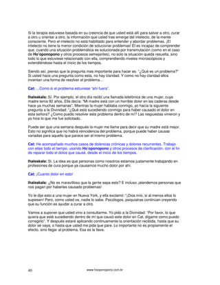 www.hooponopono.com.br40
Si la terapia estuviese basada en su creencia de que usted está allí para salvar a otro, curar
a otro u orientar a otro, la información que usted trae emerge del intelecto, de la mente
consciente. Pero el intelecto no está habilitado para entender y abordar problemas. ¡El
intelecto no tiene la menor condición de solucionar problemas! Él es incapaz de comprender
que, cuando una situación problemática es solucionada por transmutación (como en el caso
de Ho’oponopono y otros procesos semejantes), no solo la situación queda resuelta, sino
todo lo que estuviese relacionado con ella, comprendiendo niveles microscópicos y
extendiéndose hasta el inicio de los tiempos.
Siendo así, pienso que la pregunta mas importante para hacer es: “¿Qué es un problema?”
Si usted hace una pregunta como esta, no hay claridad. Y como no hay claridad ellos
inventan una forma de resolver el problema...
Cat: ...Como si el problema estuviese “ahí fuera”.
Ihaleakala: Sí. Por ejemplo, el otro día recibí una llamada telefónica de una mujer, cuya
madre tenía 92 años. Ella decía: “Mi madre está con un horrible dolor en las caderas desde
hace ya muchas semanas”. Mientras la mujer hablaba conmigo, yo hacía la siguiente
pregunta a la Divinidad: “¿Qué está sucediendo conmigo para haber causado el dolor en
esta señora? ¿Como puedo resolver este problema dentro de mí? Las respuestas vinieron y
yo hice lo que me fue solicitado.
Puede ser que una semana después la mujer me llame para decir que su madre está mejor.
Esto no significa que no habrá reincidencia del problema, porque puede haber causas
variadas para aquello que parece ser el mismo problema.
Cat: He acompañado muchos casos de dolencias crónicas y dolores recurrentes. Trabajo
con ellas todo el tiempo, usando Ho’oponopono y otros procesos de clarificación, con el fin
de reparar todo el dolos que causé, desde el inicio de los tiempos.
Ihaleakala: Si. La idea es que personas como nosotros estamos justamente trabajando en
profesiones de cura porque ya causamos mucho dolor por ahí.
Cat: ¡Cuanto dolor en esto!
Ihaleakala: ¿No es maravilloso que la gente sepa esto? E incluso ¡atendemos personas que
nos pagan por haberles causado problemas!
Yo le dije esto a una mujer en Nueva York, y ella exclamó: “¡Dios mío, si al menos ellos lo
supiesen! Pero, como usted ve, nadie lo sabe. Psicólogos, psiquiatras continúan creyendo
que su función es ayudar a curar a otro.
Vamos a suponer que usted vino a consultarme. Yo pido a la Divinidad: “Por favor, lo que
quiera que esté sucediendo dentro de mí que causó este dolor en Cat, dígame como puedo
corregirlo”. Y después estaré aplicando continuamente la orientación recibida, hasta que su
dolor se vaya, o hasta que usted me pida que pare. Lo importante no es propiamente el
efecto, sino llegar al problema. Esa es la llave.
 