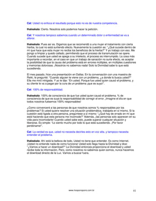 www.hooponopono.com.br 41
Cat: Usted no enfoca el resultado porque esto no es de nuestra competencia.
Ihaleakala: Cierto. Nosotros solo podemos hacer la petición.
Cat: Y nosotros tampoco sabemos cuando un determinado dolor o enfermedad se va a
alterar.
Ihaleakala: Pues así es. Digamos que se recomendó a una mujer el tratamiento con cierta
hierba, la cual no está surtiendo efecto. Nuevamente la cuestión es: “¿Qué sucede dentro de
mí que hace que esta mujer no reciba los beneficios de la hierba?” Y yo trabajo con eso. Me
pongo a limpiar y quedo callado, permitiendo que el proceso de transmutación se opere.
Cuando sucede que usted se apega a su intelecto, el proceso es interrumpido. La cosa más
importante a recordar, en el caso en que un trabajo de sanación no surte efecto, es aceptar
la posibilidad de que la causa del problema está en errores múltiples, en múltiples cuestiones
y memorias dolorosas. ¡Nosotros no sabemos nada! Solo la Divinidad sabe lo que está
sucediendo.
El mes pasado, hice una presentación en Dallas. En la conversación con una maestra de
Reiki, le pregunté: “Cuando alguien le viene con un problema, ¿a donde lo busca usted?”
Ella me miró intrigada. Y yo le dije: “En usted. Porque fue usted quien causó el problema, y
su cliente le va a pagar por la cura de un problema ¡que es suyo!”.
Cat: 100% de responsabilidad.
Ihaleakala: 100% de consciencia de que fue usted quien causó el problema. % de
consciencia de que es suya la responsabilidad de corregir el error. ¡Imagine el día en que
todos nosotros fuésemos 100% responsables!
¿Como convenceré a las personas de que nosotros somos % responsables por los
problemas? Si usted quiere resolver una situación problemática, trabájela en sí mismo. Si la
cuestión está ligada a otra persona, pregúntese a sí mismo: “¿Qué hay de errado en mí que
está haciendo que esta persona me incomode?” Además, ¡las personas solo aparecen en su
vida para incomodarle! Cuando usted sabe esto, puede superar cualquier situación y
liberarse. Es simple: “Lo siento mucho por todo lo que está sucediendo. ¡Por favor
perdóname!”.
Cat: La verdad es que, usted no necesita decirles esto en voz alta, y tampoco necesita
entender el problema.
Ihaleakala: Ahí está la belleza de todo. Usted no tiene que entender. Es como Internet.
¡Usted no entiende nada de como funciona! Usted solo llega hasta la Divinidad y dice:
“¿Vamos a hacer un download?” La Divinidad entonces proporciona el download y usted
recibe toda la información. Pero, como nosotros no sabemos quien somos, nunca hacemos
el download directo de la Luz. Vamos a buscar fuera.
 