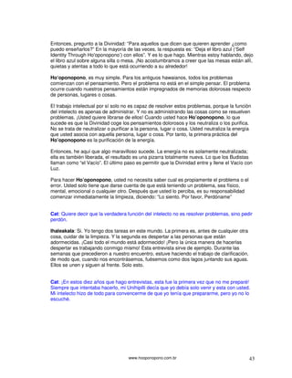 www.hooponopono.com.br 43
Entonces, pregunto a la Divinidad: “Para aquellos que dicen que quieren aprender ¿como
puedo enseñarlos?” En la mayoría de las veces, la respuesta es: “Deja el libro azul (‘Self
Identity Through Ho'oponopono’) con ellos”. Y es lo que hago. Mientras estoy hablando, dejo
el libro azul sobre alguna silla o mesa. ¡No acostumbramos a creer que las mesas están allí,
quietas y atentas a todo lo que está ocurriendo a su alrededor!
Ho’oponopono, es muy simple. Para los antiguos hawaianos, todos los problemas
comienzan con el pensamiento. Pero el problema no está en el simple pensar. El problema
ocurre cuando nuestros pensamientos están impregnados de memorias dolorosas respecto
de personas, lugares o cosas.
El trabajo intelectual por sí solo no es capaz de resolver estos problemas, porque la función
del intelecto es apenas de administrar. Y no es administrando las cosas como se resuelven
problemas. ¡Usted quiere librarse de ellos! Cuando usted hace Ho’oponopono, lo que
sucede es que la Divinidad coge los pensamientos dolorosos y los neutraliza o los purifica.
No se trata de neutralizar o purificar a la persona, lugar o cosa. Usted neutraliza la energía
que usted asocia con aquella persona, lugar o cosa. Por tanto, la primera práctica del
Ho’oponopono es la purificación de la energía.
Entonces, he aquí que algo maravilloso sucede. La energía no es solamente neutralizada;
ella es también liberada, el resultado es una pizarra totalmente nueva. Lo que los Budistas
llaman como “el Vacío”. El último paso es permitir que la Divinidad entre y llene el Vacío con
Luz.
Para hacer Ho’oponopono, usted no necesita saber cual es propiamente el problema o el
error. Usted solo tiene que darse cuenta de que está teniendo un problema, sea físico,
mental, emocional o cualquier otro. Después que usted lo perciba, es su responsabilidad
comenzar inmediatamente la limpieza, diciendo: “Lo siento. Por favor, Perdóname”
Cat: Quiere decir que la verdadera función del intelecto no es resolver problemas, sino pedir
perdón.
Ihaleakala: Si. Yo tengo dos tareas en este mundo. La primera es, antes de cualquier otra
cosa, cuidar de la limpieza. Y la segunda es despertar a las personas que están
adormecidas. ¡Casi todo el mundo está adormecido! ¡Pero la única manera de hacerlas
despertar es trabajando conmigo mismo! Esta entrevista sirve de ejemplo. Durante las
semanas que precedieron a nuestro encuentro, estuve haciendo el trabajo de clarificación,
de modo que, cuando nos encontrásemos, fuésemos como dos lagos juntando sus aguas.
Ellos se unen y siguen al frente. Solo esto.
Cat: ¡En estos diez años que hago entrevistas, esta fue la primera vez que no me preparé!
Siempre que intentaba hacerlo, mi Unihipilli decía que yo debía solo venir y esta con usted.
Mi intelecto hizo de todo para convencerme de que yo tenía que prepararme, pero yo no lo
escuché.
 