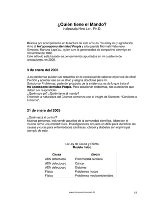 www.hooponopono.com.br 45
¿Quién tiene el Mando?
Ihaleakala Hew Len, Ph.D.
Gracias por acompañarme en la lectura de este artículo. Yo estoy muy agradecido.
Amo al Ho’oponopono Identidad Propia y a la querida Morrnah Nalamaku
Simeona, Kahuna Lapa’au, quien tuvo la generosidad de compartirlo conmigo en
noviembre de 1982.
Este artículo está basado en pensamientos apuntados en mi cuaderno de
anotaciones, en 2005.
9 de enero del 2005
¡Los problemas pueden ser resueltos sin la necesidad de saberse el porqué de ellos!
Percibir y apreciar eso es un alivio y alegría absolutos para mí.
Solucionar Problemas, parte del propósito de la existencia, es de lo que trata el
Ho’oponopono Identidad Propia. Para solucionar problemas, dos cuestiones que
deben ser respondidas:
¿Quién soy yo? ¿Quién tiene el mando?
Entender la naturaleza del Cosmos comienza con el insight de Sócrates: “Conócete a
ti mismo”.
21 de enero del 2005
¿Quién está al control?
Muchas personas, incluyendo aquellos de la comunidad científica, lidian con el
mundo como una entidad física. Investigaciones actuales en ADN para identificar las
causas y curas para enfermedades cardíacas, cáncer y diabetes son el principal
ejemplo de esto.
La Ley de Causa y Efecto
Modelo físico
Causa Efecto
ADN defectuoso Enfermedad cardiaca
ADN defectuoso Cáncer
ADN defectuoso Diabetes
Física Problemas físicos
Física Problemas medioambientales
 