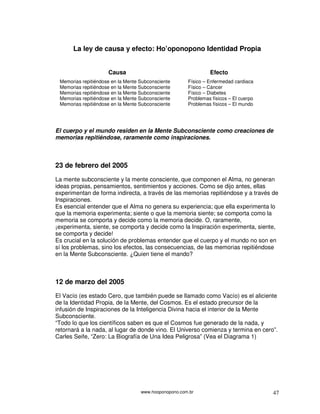 www.hooponopono.com.br 47
La ley de causa y efecto: Ho’oponopono Identidad Propia
Causa Efecto
Memorias repitiéndose en la Mente Subconsciente Físico – Enfermedad cardiaca
Memorias repitiéndose en la Mente Subconsciente Físico – Cáncer
Memorias repitiéndose en la Mente Subconsciente Físico – Diabetes
Memorias repitiéndose en la Mente Subconsciente Problemas físicos – El cuerpo
Memorias repitiéndose en la Mente Subconsciente Problemas físicos – El mundo
El cuerpo y el mundo residen en la Mente Subconsciente como creaciones de
memorias repitiéndose, raramente como inspiraciones.
23 de febrero del 2005
La mente subconsciente y la mente consciente, que componen el Alma, no generan
ideas propias, pensamientos, sentimientos y acciones. Como se dijo antes, ellas
experimentan de forma indirecta, a través de las memorias repitiéndose y a través de
Inspiraciones.
Es esencial entender que el Alma no genera su experiencia; que ella experimenta lo
que la memoria experimenta; siente o que la memoria siente; se comporta como la
memoria se comporta y decide como la memoria decide. O, raramente,
¡experimenta, siente, se comporta y decide como la Inspiración experimenta, siente,
se comporta y decide!
Es crucial en la solución de problemas entender que el cuerpo y el mundo no son en
sí los problemas, sino los efectos, las consecuencias, de las memorias repitiéndose
en la Mente Subconsciente. ¿Quien tiene el mando?
12 de marzo del 2005
El Vacío (es estado Cero, que también puede se llamado como Vacío) es el aliciente
de la Identidad Propia, de la Mente, del Cosmos. Es el estado precursor de la
infusión de Inspiraciones de la Inteligencia Divina hacia el interior de la Mente
Subconsciente.
“Todo lo que los científicos saben es que el Cosmos fue generado de la nada, y
retornará a la nada, al lugar de donde vino. El Universo comienza y termina en cero”.
Carles Seife, “Zero: La Biografía de Una Idea Peligrosa” (Vea el Diagrama 1)
 