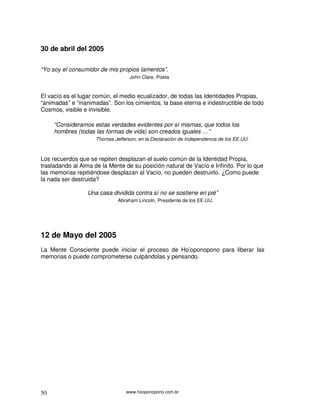 www.hooponopono.com.br50
30 de abril del 2005
“Yo soy el consumidor de mis propios lamentos”.
John Clare, Poeta
El vacío es el lugar común, el medio ecualizador, de todas las Identidades Propias,
“animadas” e “inanimadas”. Son los cimientos, la base eterna e indestructible de todo
Cosmos, visible e invisible.
“Consideramos estas verdades evidentes por sí mismas, que todos los
hombres (todas las formas de vida) son creados iguales …”
Thomas Jefferson, en la Declaración de Independencia de los EE.UU.
Los recuerdos que se repiten desplazan el suelo común de la Identidad Propia,
trasladando al Alma de la Mente de su posición natural de Vacío e Infinito. Por lo que
las memorias repitiéndose desplazan al Vacío, no pueden destruirlo. ¿Como puede
la nada ser destruida?
Una casa dividida contra sí no se sostiene en pié”
Abraham Lincoln, Presidente de los EE.UU.
12 de Mayo del 2005
La Mente Consciente puede iniciar el proceso de Ho’oponopono para liberar las
memorias o puede comprometerse culpándolas y pensando.
 