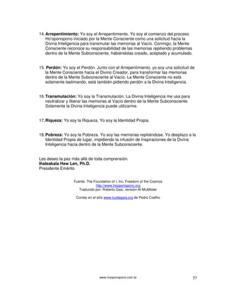 www.hooponopono.com.br 57
14.Arrepentimiento: Yo soy el Arrepentimiento. Yo soy el comienzo del proceso
Ho’oponopono iniciado por la Mente Consciente como una solicitud hacia la
Divina Inteligencia para transmutar las memorias al Vacío. Conmigo, la Mente
Consciente reconoce su responsabilidad de las memorias repitiendo problemas
dentro de la Mente Subconsciente, habiéndolas creado, aceptado y acumulado.
15. Perdón: Yo soy el Perdón. Junto con el Arrepentimiento, yo soy una solicitud de
la Mente Consciente hacia el Divino Creador, para transformar las memorias
dentro de la Mente Subconsciente al Vacío. La Mente Consciente no está
solamente lastimando, está también pidiendo perdón a la Divina Inteligencia.
16.Transmutación: Yo soy la Transmutación. La Divina Inteligencia me usa para
neutralizar y liberar las memorias al Vacío dentro de la Mente Subconsciente.
Solamente la Divina Inteligencia puede utilizarme.
17.Riqueza: Yo soy la Riqueza. Yo soy la Identidad Propia.
18.Pobreza: Yo soy la Pobreza. Yo soy las memorias repitiéndose. Yo desplazo a la
Identidad Propia de lugar, impidiendo la infusión de Inspiraciones de la Divina
Inteligencia hacia dentro de la Mente Subconsciente.
Les deseo la paz más allá de toda comprensión.
Ihaleakala Hew Len, Ph.D.
Presidente Emérito
Fuente: The Foundation of I, Inc. Freedom of the Cosmos
http://www.hooponopono.org
Traducido por: Roberto Gasi, revisión Al McAllister
Consta en el sitio www.luzdegaia.org de Pedro Coelho
 
