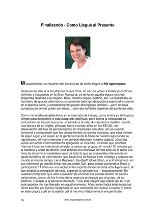 www.hooponopono.com.br58
Finalizando - Como Llegué al Presente
Mi experiencia: un resumen del transcurso de como llegué al Ho’oponopono.
Después de irme a la facultad en Nueva York, en vez de volver a Brasil yo continué
viviendo y trabajando en la Gran Manzana, ya tenía en aquella época muchas
preguntas relativas a la religión. Dios, nuestro origen, destino, etc. La ciudad era un
hervidero de grupos alternativos exponiendo todo tipo de práctica espiritual existente
en el planeta tierra, y probablemente grupos alienígenas también ―pero no tuve
contactos de primer grado con éstos... pero eso también depende del punto de vista.
Como me estaba estableciéndo en el mercado de trabajo, como artista yo tenía poco
tiempo para dedicarme a esta búsqueda espiritual, pero sentía la necesidad de
profundizar en eso en busca de un sentido a la vida. Así aprendí a meditar usando
una técnica de un inglés, afincado hacía muchos años en los EE.UU., de
observación del flujo de pensamientos sin mezclarse con ellos, ahí es cuando
comencé a comprender que los pensamientos no somos nosotros, que ellos vienen
de algún lugar y se alojan en la gente formando la base de nuestro ego donde se
reproducen, afirman creencias y en general alborotan nuestra cabeza. ¡Cuantas
veces actuamos como bomberos apagando un incendio, incendio que nosotros
mismos iniciamos intentando arreglar a personas, grupos, el mundo! 30 minutos por
la mañana y antes de dormir, esta práctica me mantuvo con los pies en el suelo a la
hora de discernir el verdadero valor de todo lo que se presentaba interesante en
aquél torbellino de información que hasta hoy es Nueva York, ombligo y sobaco del
mundo al mismo tiempo. Leí a Rajneesh, Gurdjieff, Idries Shah, vi a Krishnamurti, en
ese momento yo intenté entrar en una orden Sufí, pero acabé volviendo a Brasil y
participando 11 años en una secta/centro espírita donde se bebe el té Ayahuasca, té
que amplía la percepción de todo, expande la consciencia ―supuestamente. En
realidad comprendí que esta expansión de consciencia sucede dentro de ciertos
parámetros, dentro de los límites de la creencia profesada por el grupo, de su
doctrina, y acepta a la persona discípula. Tuve este insight bajo efecto del té, y en
este aspecto me fue liberador en aquél momento. Años antes había leído todos los
libros escritos por Carlos Castañeda (lo que realmente me motivó a buscar y entrar
en este grupo) y allí en la sesión del té me vino nítidamente el encuentro de
 