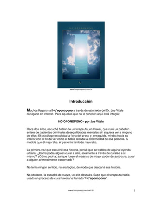 www.hooponopono.com.br 7
www.hooponopono.com.br
Introducción
Muchos llegaron al Ho’oponopono a través de este texto del Dr. Joe Vitale
divulgado en internet. Para aquellos que no lo conocen aquí está íntegro:
HO´OPONOPONO - por Joe Vitale
Hace dos años, escuché hablar de un terapeuta, en Hawai, que curó un pabellón
entero de pacientes criminales desequilibrados mentales sin siquiera ver a ninguno
de ellos. El psicólogo estudiaba la ficha del preso y, enseguida, miraba hacia su
interior con el fin de ver como él había creado la enfermedad de esa persona. A
medida que él mejoraba, el paciente también mejoraba.
La primera vez que escuché esa historia, pensé que se trataba de alguna leyenda
urbana. ¿Como podía alguien curar a otro, solamente a través de curarse a sí
mismo? ¿Cómo podría, aunque fuese el maestro de mayor poder de auto-cura, curar
a alguien criminalmente trastornado?
No tenía ningún sentido, no era lógico, de modo que descarté esa historia.
No obstante, la escuché de nuevo, un año después. Supe que el terapeuta había
usado un proceso de cura hawaiano llamado “Ho’oponopono”.
 