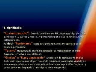 El significado:
“Lo siento mucho” : Cuando usted lo dice, Reconoce que algo percibió,
penetró en su cuerpo y mente… Y perdonarse por lo que lo haya causado
interiormente.
Al decir “Perdóname” usted está pidiendo a su Ser superior que le
ayude a perdonarse.
“Te amo” transmuta la energía bloqueada ( el Problema) en energía
fluyendo, le vuelve a unir al Divino.
“Gracias” o “Estoy agradecido” : expresión de gratitud y fe en que
todo será resuelto para el bien mayor de todos los involucrados. A partir de
este momento lo que suceda después es determinado por el Ser Supremo y
usted puede ser inspirado o no a alguna acción específica.
 