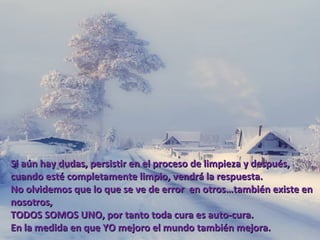 Si aún hay dudas, persistir en el proceso de limpieza y después,
cuando esté completamente limpio, vendrá la respuesta.
No olvidemos que lo que se ve de error en otros…también existe en
nosotros,
TODOS SOMOS UNO, por tanto toda cura es auto-cura.
En la medida en que YO mejoro el mundo también mejora.
 