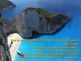 Esta es una responsabilidad que nadie puede asumir
                                        por Usted.
               Intentar ayudar a las personas hablándoles,
                   no ayuda ni cambia el esquema general.
       Con el Ho’oponopono yo traigo paz para mí mismo,
     y así todos a mi alrededor pueden tener la paz para sí.
 