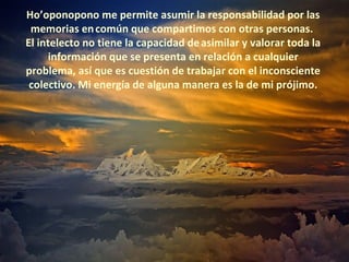 Ho’oponopono me permite asumir la responsabilidad por las
 memorias en común que compartimos con otras personas.
El intelecto no tiene la capacidad de asimilar y valorar toda la
      información que se presenta en relación a cualquier
problema, así que es cuestión de trabajar con el inconsciente
 colectivo. Mi energía de alguna manera es la de mi prójimo.
 