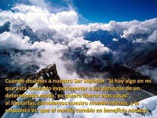 Cuando decimos a nuestro Ser Superior “Si hay algo en mí
que está haciendo experimentar a las personas de un
determinado modo, yo quiero liberar esas cosas”,
al liberarlas, cambiamos nuestro mundo interno, y la
respuesta es: que el mundo cambia en beneficio nuestro.
 