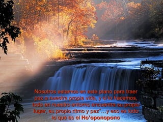 Nosotros estamos en este plano para traer
  paz a nuestra propia vida, y si lo hacemos,
todo en nuestro entorno encuentra su propio
 lugar, su propio ritmo y paz”…y eso es todo
         lo que es el Ho’oponopono
 