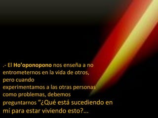 .- El Ho’oponopono nos enseña a no
entrometernos en la vida de otros,
pero cuando
experimentamos a las otras personas
como problemas, debemos
preguntarnos “¿Qué está sucediendo en
mí para estar viviendo esto?...
 