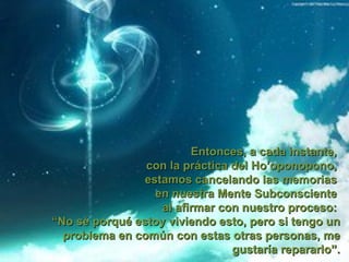 Entonces, a cada instante,
                con la práctica del Ho’oponopono,
                estamos cancelando las memorias
                  en nuestra Mente Subconsciente
                   al afirmar con nuestro proceso:
“No sé porqué estoy viviendo esto, pero si tengo un
  problema en común con estas otras personas, me
                                gustaría repararlo”.
 