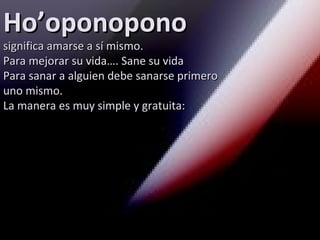 Ho’oponopono
significa amarse a sí mismo.
Para mejorar su vida…. Sane su vida
Para sanar a alguien debe sanarse primero
uno mismo.
La manera es muy simple y gratuita:
 