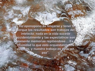 El Ho’oponopono es relajarse y tener fe,
 porque los resultados son trabajos del
     intelecto. nada en la vida sucede
 accidentalmente y las expectativas son
solamente memorias repitiéndose… Es la
  Divinidad la que está orquestando los
  eventos, y nuestro trabajo es estar en
                   paz”.
 