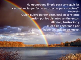 Ho’oponopono limpia para conseguir las
circunstancias perfectas y correctas para nosotros”.
                                            Un ejemplo:
       Quien quiere perder peso, está en constante
            tensión por los distintos sentimientos,
                             aflicción, frustración y
                          miedo de engordar o por
                       haber engordado de nuevo.
 