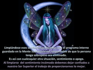 Limpiándose esos sentimientos hacemos que el programa interno
guardado en la Mente Subconsciente, responsable de que la persona
                    tenga sobrepeso sea eliminado.
      Es así con cualesquier otra situación, sentimiento o apego.
 Al limpiarse del sentimiento incómodo debemos dejar confiados a
     nuestro Ser Superior el trabajo de proporcionarnos lo mejor.
 