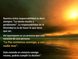 Nuestra única responsabilidad es decir
siempre: “Lo siento mucho y
perdóname”. La responsabilidad de la
Divinidad es la de hacer lo que tiene
que ser.
Ho’oponopono es un proceso que solo
necesita de una persona:
“La Paz comienza conmigo, y con
nadie mas”.

Solo estando en sintonía consigo
mismo, podrás cumplir tu destino”.
 