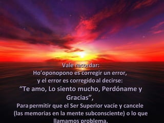 Vale recordar:
       Ho’oponopono es corregir un error,
        y el error es corregido al decirse:
  “Te amo, Lo siento mucho, Perdóname y
                 Gracias”,
  Para permitir que el Ser Superior vacíe y cancele
(las memorias en la mente subconsciente) o lo que
                llamamos problema.
 