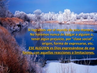 Si logramos ver el mundo de esta manera,
     No haremos nunca de Juzgar a alguien o,
      tener algún prejuicio, por “clase social”,
             origen, forma de expresarse, etc.
    ESE ALGUIEN es Dios expresándose de esa
forma, con aquellas reacciones o limitaciones.
 