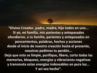 “Divino Creador, padre, madre, hijo todos en uno...
     Si yo, mi familia, mis parientes y antepasados
 ofendieron, a tu familia, parientes y antepasados en
      pensamientos, palabras, hechos y acciones
 desde el inicio de nuestra creación hasta el presente,
             nosotros pedimos tu perdón...
Deja que esto se limpie, purifique, libere, corta todas las
 memorias, bloqueos, energías y vibraciones negativas
 y transmuta estas energías indeseables en pura luz...
                    Y así sea hecho”.
 