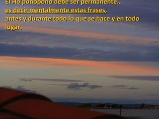 El Ho'ponopono debe ser permanente…
es decir mentalmente estas frases,
antes y durante todo lo que se hace y en todo
lugar.
 