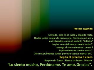 Proceso sugerido:

                           Sentado, pies en el suelo y espalda recta.
              Dedos índice pulgar de cada mano, formando un aro y
                            entrelazados, como el símbolo “infinito”
                              Inspire –mentalmente cuente hasta 7
                                  retenga el aire –mientras cuenta 7
                                     Expire mientras cuenta hasta 7
              Deje sus pulmones vacíos por otra cuenta mental de 7
                                     Repita el proceso 9 veces.
                       Respire sin forzar… Piense las frases. O frase:
“Lo siento mucho, Perdóname. Te amo. Gracias”.
 