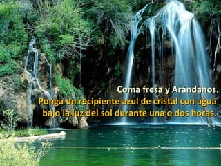 Coma fresa y Arándanos.
Ponga un recipiente azul de cristal con agua
 bajo la luz del sol durante una o dos horas.
 