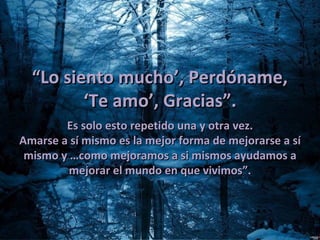 “Lo siento mucho’, Perdóname,
         ‘Te amo’, Gracias”.
        Es solo esto repetido una y otra vez.
Amarse a sí mismo es la mejor forma de mejorarse a sí
 mismo y …como mejoramos a si mismos ayudamos a
         mejorar el mundo en que vivimos”.
 
