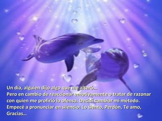 Un día, alguien dijo algo que me alteró…
Pero en cambio de reaccionar emotivamente o tratar de razonar
con quien me profirió la ofensa. Decidí cambiar mi método.
Empecé a pronunciar en silencio: Lo siento, Perdón, Te amo,
Gracias…
 
