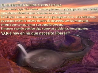 YO NO EFECTUÉ NINGUNA ACCION EXTERNA.
 Solamente repetí lo siento mucho y te amo… y de alguna manera esto
curó dentro de mí lo que reflejaba en esta persona.
Es así que cuando reaccionamos a lo que alguien hace, o lo criticamos,
es porque existe lo mismo dentro de nosotros, son las memorias,
energía que compartimos con aquella persona.
Entonces cuando percibo algo como un problema, me pregunto:
‘¿Qué hay en mí que necesito liberar?’
 