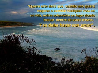 “Quiere esto decir que, cuando uno quiera
      mejorar o cambiar cualquier cosa en
 su vida, existe solamente un lugar donde
          buscar: dentro de usted mismo.
       Y se debe hacer con amor”.
 
