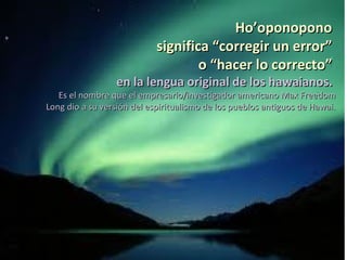 Ho’oponopono
                            significa “corregir un error”
                                    o “hacer lo correcto”
                 en la lengua original de los hawaianos.
   Es el nombre que el empresario/investigador americano Max Freedom
Long dio a su versión del espiritualismo de los pueblos antiguos de Hawai.
 