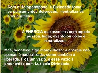 Com o Ho’oponopono, a Divindade toma
os pensamentos dolorosos, neutraliza-os
e os purifica.
Mas, acontece algo maravilhoso: a energia não
apenas é neutralizada, como também é
liberada. Fica um vazio, e esse vazio é
preenchido com Luz pela Divindade.
A ENERGIA que associas com aquela
pessoa, lugar, evento ou coisa é
neutralizada.
 