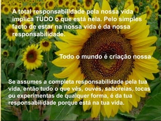 A total responsabilidade pela nossa vida
implica TUDO o que está nela. Pelo simples
facto de estar na nossa vida é da nossa
responsabilidade.
Todo o mundo é criação nossa.
Se assumes a completa responsabilidade pela tua
vida, então tudo o que vês, ouves, saboreias, tocas
ou experimentas de qualquer forma, é da tua
responsabilidade porque está na tua vida.
 