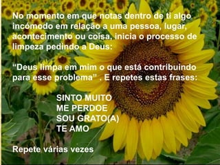 No momento em que notas dentro de ti algo
incómodo em relação a uma pessoa, lugar,
acontecimento ou coisa, inicia o processo de
limpeza pedindo a Deus:
“Deus limpa em mim o que está contribuindo
para esse problema” . E repetes estas frases:
SINTO MUITO
ME PERDOE
SOU GRATO(A)
TE AMO
Repete várias vezes
 