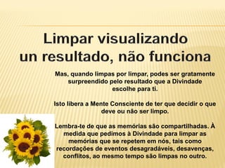 Mas, quando limpas por limpar, podes ser gratamente
surpreendido pelo resultado que a Divindade
escolhe para ti.
Isto libera a Mente Consciente de ter que decidir o que
deve ou não ser limpo.
Lembra-te de que as memórias são compartilhadas. À
medida que pedimos à Divindade para limpar as
memórias que se repetem em nós, tais como
recordações de eventos desagradáveis, desavenças,
conflitos, ao mesmo tempo são limpas no outro.
 