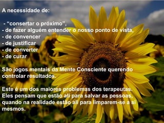 A necessidade de:
- “consertar o próximo”,
- de fazer alguém entender o nosso ponto de vista,
- de convencer
- de justificar
- de converter
- de curar
São jogos mentais da Mente Consciente querendo
controlar resultados.
Este é um dos maiores problemas dos terapeutas.
Eles pensam que estão ali para salvar as pessoas,
quando na realidade estão ali para limparem-se a si
mesmos.
 