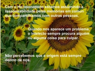 Com o Ho’oponopono estamos assumindo a
responsabilidade pelas memórias em comun
que compartilhamos com outras pessoas.
Quando nos aparece um problema,
o intelecto sempre procura alguém
ou alguma coisa para culpar.
Não percebemos que a origem está sempre
dentro de nós.
 