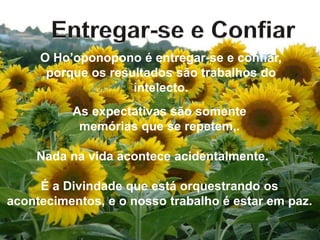 O Ho’oponopono é entregar-se e confiar,
porque os resultados são trabalhos do
intelecto.
As expectativas são somente
memórias que se repetem,.
Nada na vida acontece acidentalmente.
É a Divindade que está orquestrando os
acontecimentos, e o nosso trabalho é estar em paz.
 