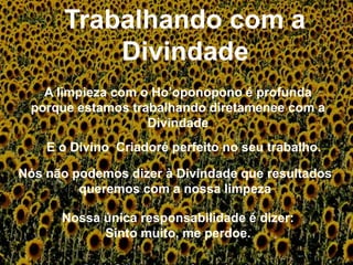 A limpieza com o Ho’oponopono é profunda
porque estamos trabalhando diretamenee com a
Divindade
E o Divino Criadoré perfeito no seu trabalho.
Nós não podemos dizer à Divindade que resultados
queremos com a nossa limpeza
Nossa única responsabilidade é dizer:
Sinto muito, me perdoe.
 